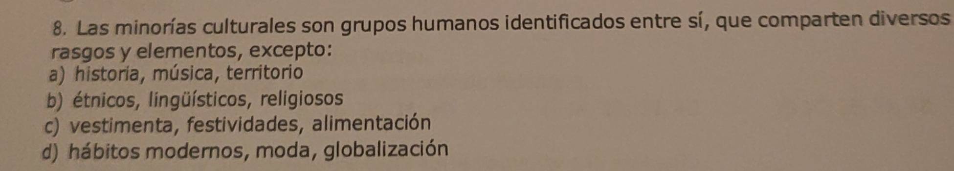 Las minorías culturales son grupos humanos identificados entre sí, que comparten diversos
rasgos y elementos, excepto:
a) historia, música, territorio
b) étnicos, lingüísticos, religiosos
c) vestimenta, festividades, alimentación
d) hábitos modernos, moda, globalización