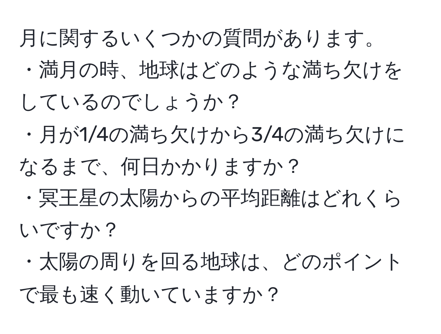 月に関するいくつかの質問があります。  
・満月の時、地球はどのような満ち欠けをしているのでしょうか？  
・月が1/4の満ち欠けから3/4の満ち欠けになるまで、何日かかりますか？  
・冥王星の太陽からの平均距離はどれくらいですか？  
・太陽の周りを回る地球は、どのポイントで最も速く動いていますか？