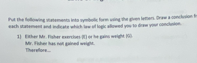 Put the following statements into symbolic form using the given letters. Draw a conclusion fr 
each statement and indicate which law of logic allowed you to draw your conclusion. 
1) Either Mr. Fisher exercises (E) or he gains weight (G). 
Mr. Fisher has not gained weight. 
Therefore...