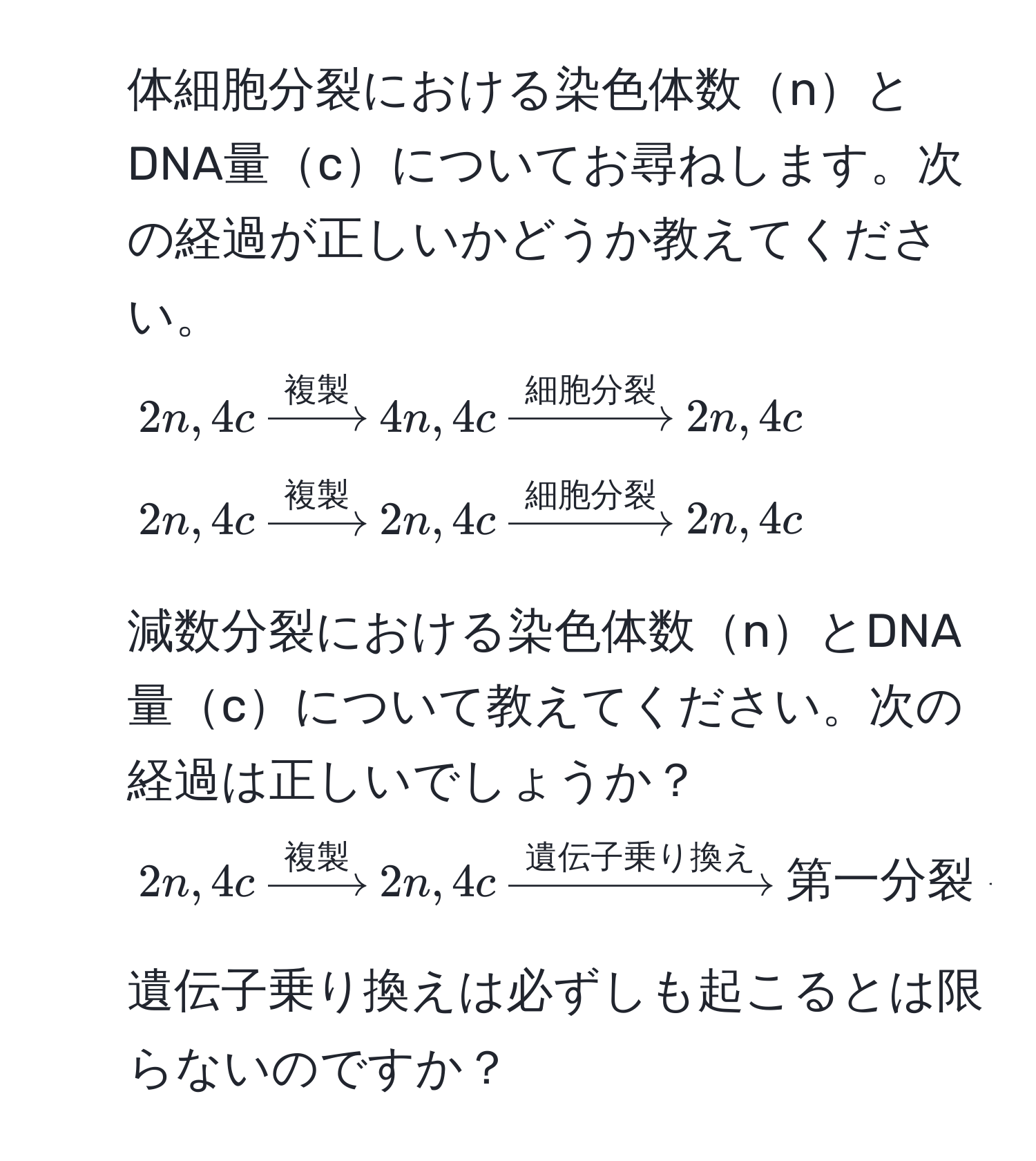 体細胞分裂における染色体数nとDNA量cについてお尋ねします。次の経過が正しいかどうか教えてください。  
$2n,4c xrightarrow複製 4n,4c xrightarrow細胞分裂 2n,4c$  
$2n,4c xrightarrow複製 2n,4c xrightarrow細胞分裂 2n,4c$  

2. 減数分裂における染色体数nとDNA量cについて教えてください。次の経過は正しいでしょうか？  
$2n,4c xrightarrow複製 2n,4c xrightarrow遺伝子乗り換え 第一分裂 arrow 2n,2c arrow 第二分裂 arrow n,c$  

3. 遺伝子乗り換えは必ずしも起こるとは限らないのですか？