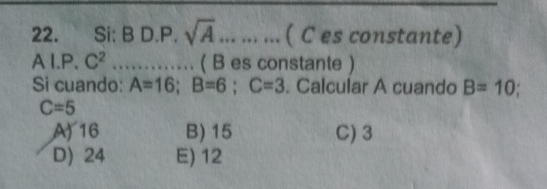 Si: B D.P. sqrt(A) ……… ( C es constante)
AI.P.C^2 …… ( B es constante )
Si cuando: A=16; B=6; C=3. Calcular A cuando B=10;
C=5
A) 16 B) 15 C) 3
D) 24 E) 12