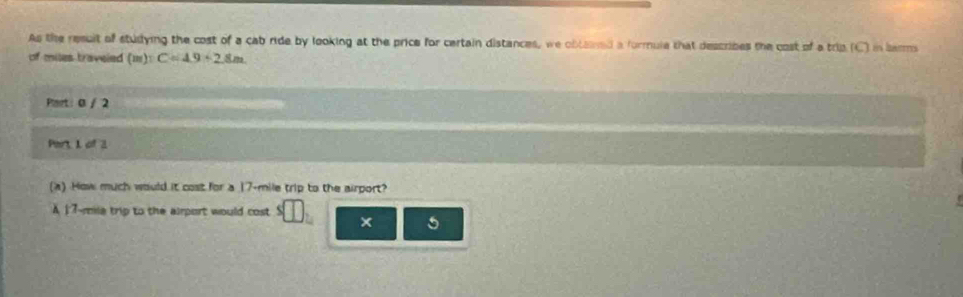 As the result of studying the cost of a cab ride by looking at the price for certain distances, we obtaned a furmule that describes the cost of a trip (C) in larms 
of miles traveled (m):C=4.9+2.8m
Preet: 0 / 2 
Part, 1 of 3 
(a) How much would it cost for a 17-mile trip to the airport? 
A 17-mila trip to the airport would cost × 5