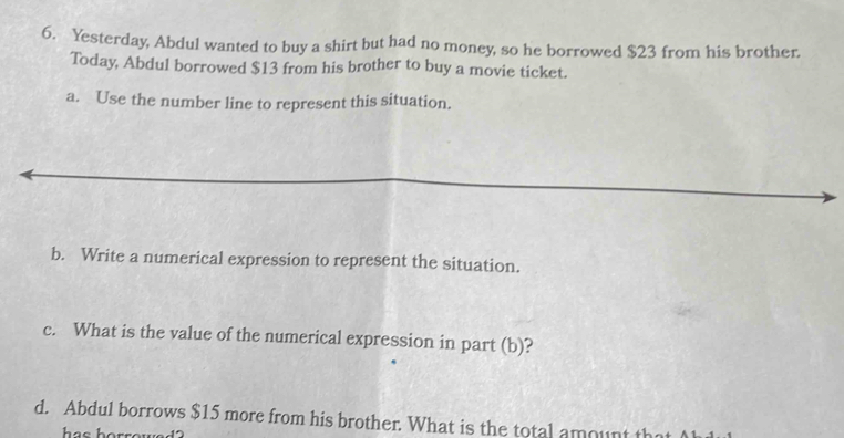 Yesterday, Abdul wanted to buy a shirt but had no money, so he borrowed $23 from his brother. 
Today, Abdul borrowed $13 from his brother to buy a movie ticket. 
a. Use the number line to represent this situation. 
b. Write a numerical expression to represent the situation. 
c. What is the value of the numerical expression in part (b)? 
d. Abdul borrows $15 more from his brother. What is the total amount th 
ha s h