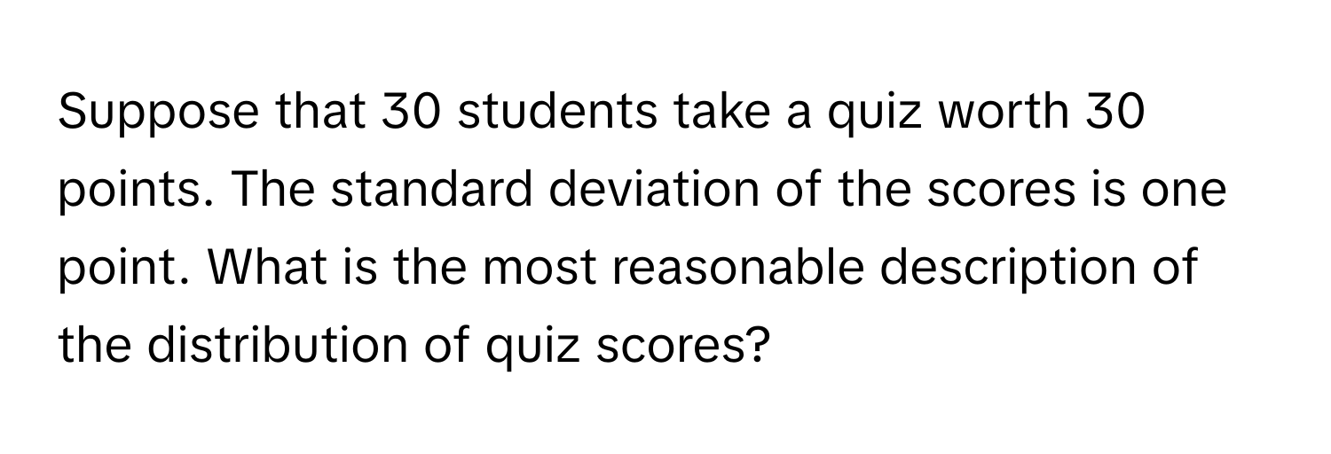 Suppose that 30 students take a quiz worth 30 points. The standard deviation of the scores is one point. What is the most reasonable description of the distribution of quiz scores?