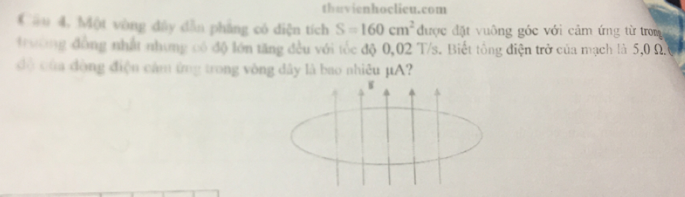 thuvienhoclieu.com 
Cầu 4, Một vòng dây dẫn phẳng có diện tích S=160cm^2 được đặt vuông góc với cảm ứng từ trong 
t ường đồng nhất nhưng có độ lớn tăng đều với tốc độ 0,02 T/s. Biết tổng điện trở của mạch là 5,0 Ω. 
độ của đòng điện cảm ứng trong vòng đây là bao nhiêu µA? 
W