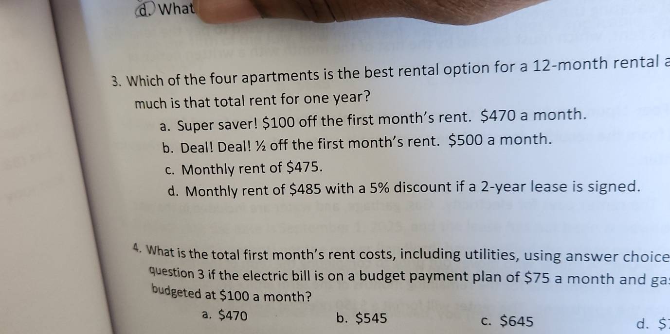 d. What
3. Which of the four apartments is the best rental option for a 12-month rental a
much is that total rent for one year?
a. Super saver! $100 off the first month’s rent. $470 a month.
b. Deal! Deal! ½ off the first month's rent. $500 a month.
c. Monthly rent of $475.
d. Monthly rent of $485 with a 5% discount if a 2-year lease is signed.
4. What is the total first month’s rent costs, including utilities, using answer choice
question 3 if the electric bill is on a budget payment plan of $75 a month and ga
budgeted at $100 a month?
a. $470 b. $545 c. $645
d. $