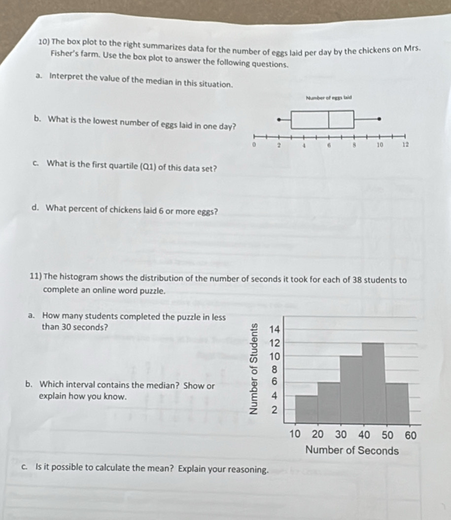 The box plot to the right summarizes data for the number of eggs laid per day by the chickens on Mrs.
Fisher's farm. Use the box plot to answer the following questions.
a. Interpret the value of the median in this situation.
Number of eggs laid
b. What is the lowest number of eggs laid in one day?
0 2 4 6 8 10 12
c. What is the first quartile (Q1) of this data set?
d. What percent of chickens laid 6 or more eggs?
11) The histogram shows the distribution of the number of seconds it took for each of 38 students to
complete an online word puzzle.
a. How many students completed the puzzle in less
than 30 seconds? 
b. Which interval contains the median? Show or
explain how you know. 
c. Is it possible to calculate the mean? Explain your reasoning.