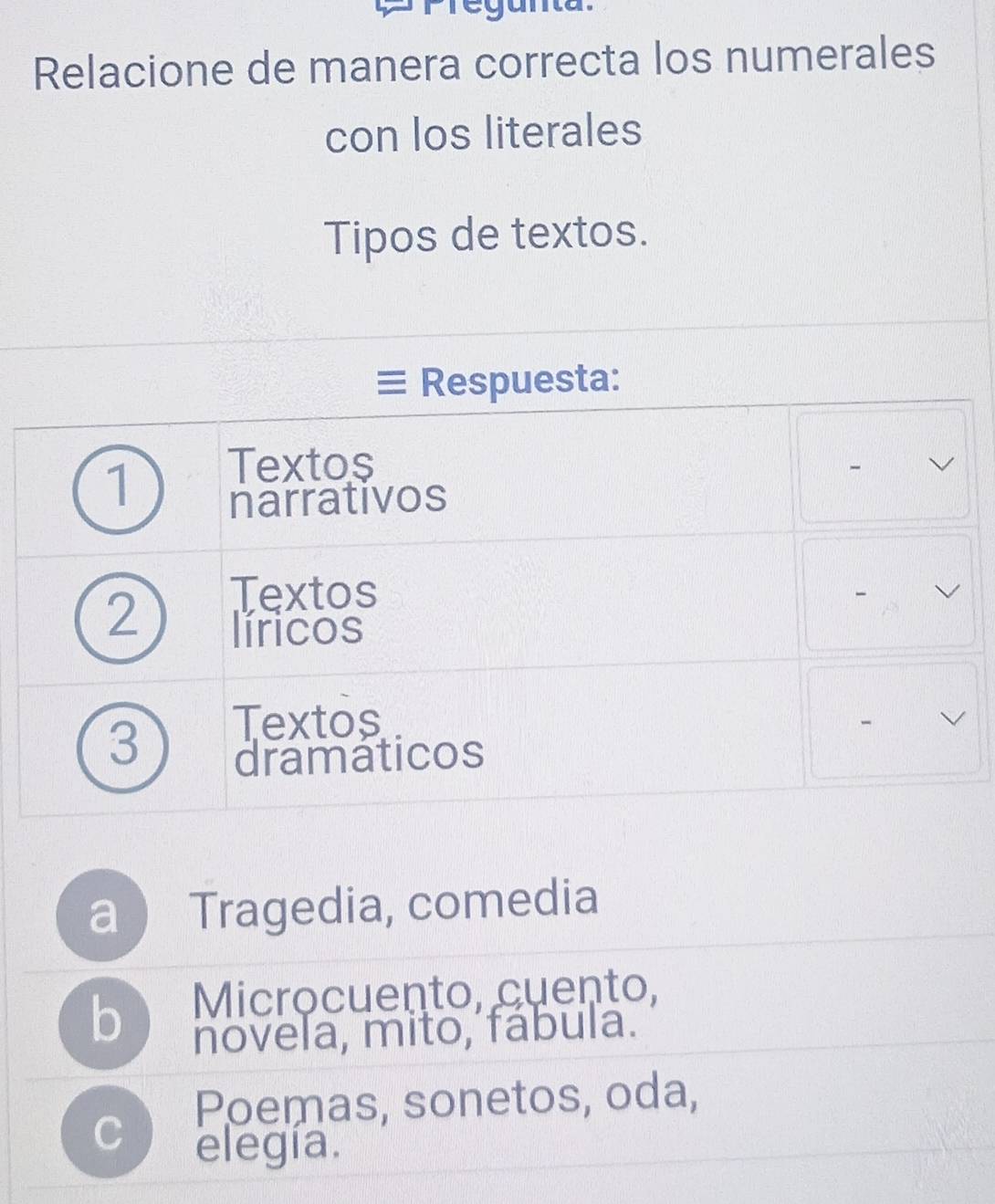 Relacione de manera correcta los numerales
con los literales
Tipos de textos.
Respuesta:
1 Textos
-
narrativos
Textos
2 líricos
3
Textos
dramaticos
a  Tragedia, comedia
b Microcuento, cuento,
novela, mito, fábula.
Poemas, sonetos, oda,
C elegía.