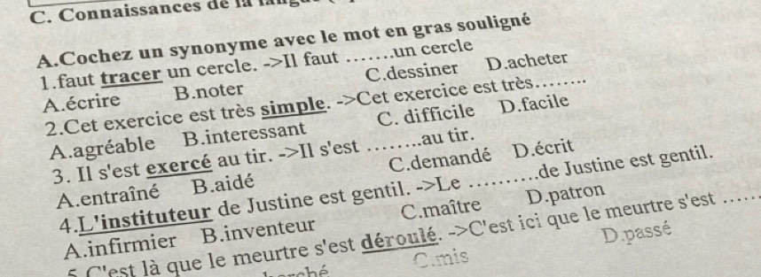 Connaissances de la lan
A.Cochez un synonyme avec le mot en gras souligné
1.faut tracer un cercle. ->Il faut un cercle
A.écrire B.noter C.dessiner D.acheter
2.Cet exercice est très simple. ->Cet exercice est très
A.agréable B.interessant _C. difficile D.facile
3. Il s'est exercé au tir. ->Il s'est au tir._
A.entraîné B.aidé C.demandé D.écrit
4.L'instituteur de Justine est gentil. ->Le de Justine est gentil._
A.infirmier B.inventeur C.maître D.patron
5 C'est là que le meurtre s'est déroulé. ->C'est ici que le meurtre s'est .....
C.mis D.passé