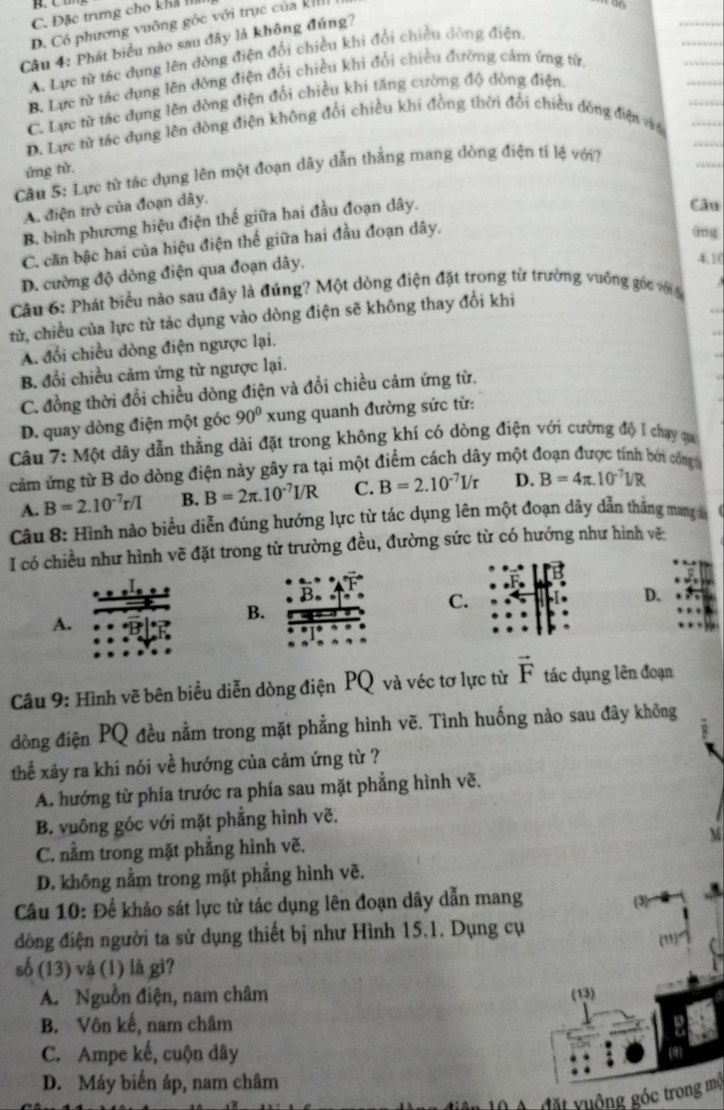 C. Đặc trưng cho khả là
D. Có phương vuỡng góc với trục của kh
10
Câu 4: Phát biểu nào sau đây là không đúng?
A. Lực từ tác dụng lên đòng điện đổi chiều khi đổi chiều dòng điện,
B. Lực từ tác dụng lên dòng điện đổi chiều khi đổi chiều đường cảm ứng từ,
C. Lực từ tác dụng lên đòng điện đổi chiều khi tăng cường độ dòng điện
D. Lực từ tác dụng lên dòng điện không đổi chiều khi đồng thời đổi chiều đòng điện văo
ứng từ.
Câu 5: Lực từ tác dụng lên một đoạn dây dẫn thẳng mang dòng điện ti lệ với?
A. điện trở của đoạn dây.
B. bình phương hiệu điện thế giữa hai đầu đoạn dây.
Câu
C. căn bậc hai của hiệu điện thế giữa hai đầu đoạn dây.
áng
D. cường độ dòng điện qua đoạn dây.
410
Câu 6: Phát biểu nào sau đây là đúng? Một dòng điện đặt trong từ trường vuỡng gốc với đ
từ, chiều của lực từ tác dụng vào dòng điện sẽ không thay đổi khi
A. đổi chiều dòng điện ngược lại.
B. đổi chiều cảm ứng từ ngược lại.
C. đồng thời đổi chiều dòng điện và đổi chiều cảm ứng từ.
D. quay dòng điện một góc 90° xung quanh đường sức từ:
Câu 7: Một dây dẫn thẳng dài đặt trong không khí có dòng điện với cường độ I chạy qua
cảm ứng từ B do dòng điện này gây ra tại một điểm cách dây một đoạn được tính bởi công
A. B=2.10^(-7)r/I B. B=2π .10^(-7)I/R C. B=2.10^(-7)I/r D. B=4π .10^(-7)I/R
Câu 8: Hình nào biểu diễn đúng hướng lực từ tác dụng lên một đoạn dây dẫn thẳng mang 
I có chiều như hình vẽ đặt trong từ trường đều, đường sức từ có hướng như hình vẽ:
A.
B.
C.
D.
Câu 9: Hình vẽ bên biểu diễn dòng điện PQ và véc tơ lực từ vector F tác dụng lên đoạn
đòng điện PQ đều nằm trong mặt phẳng hình vẽ. Tình huống nào sau đây không
thể xảy ra khi nói về hướng của cảm ứng từ ?
A. hướng từ phía trước ra phía sau mặt phẳng hình vẽ.
B. vuông góc với mặt phẳng hình vẽ.
C. nằm trong mặt phẳng hình vẽ.
D. không nằm trong mặt phẳng hình vẽ.
Câu 10: Để khảo sát lực từ tác dụng lên đoạn dây dẫn mang (3)
đồng điện người ta sử dụng thiết bị như Hình 15.1. Dụng cụ
(11)
số (13) và (1) là gì?
A. Nguồn điện, nam châm (13)
B. Vôn kế, nam châm
C. Ampe kế, cuộn dây
D. Máy biến áp, nam châm
đặt yuộng góc trong mộ