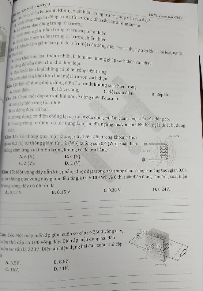 Vậi Siên Vật lý 12 ( KNTT )
THPT Phan Bối Châu
Đậc từ: Đông điện Foucault không xuất hiện trong trường hợp nào sau đây?
A kôi động chuyến động trong từ trường đều cất các đường sức từ.
K là nhôm đạo động trong từ trường.
c Đố thủy ngân nằm trong từ trường biến thiên.
n Đố lưu huỳnh nằm trong từ trường biến thiên.
Că 11: Muốn làm giám hao phí do toả nhiệt của dòng điện Foucault gây trên khối kim loại, người
là thường,
A cha khối kim loại thành nhiều lá kim loại mỏng ghép cách điện với nhau
A tăng độ dẫn điện cho khối kim loại.
Cđác khối kim loại không có phần rỗng bên trong.
D. sơn phủ lên khối kim loại một lớp sơn cách điện.
Cm 12: Khi sử dụng điện, dòng điện Foucault không xuất hiện trong
A. Quạt điện. B. Lò vi sóng. C. Nồi cơm điện. D. Bếp từ.
Cm 13: Chọn một đáp án sai khi nói về đòng điện Foucault:
A. no gày hiệu ứng tỏa nhiệt.
B là dòng điện có hại.
C trong động cơ điện chống lại sự quay của động cơ làm giảm công suất của động cơ.
D. trong công tơ điện có tác dụng làm cho đĩa ngừng quay nhanh khi khi ngắt thiết bị dùng
dièn
Cầu 14: Từ thông qua một khung dây biến đổi, trong khoảng thời C   e s 
gian 0,2 (s) từ thông giảm từ 1,2 (Wb) xuống còn 0,4 (Wb). Suất điện  
đông cảm ứng xuất hiện trong khung có độ lớn bằng:
dōng diàn
A. 6 (V). B. 4 (V).
C. 2 (V). D. 1 (V).
Cầu 15: Một vòng dây dẫn kín, phẳng được đặt trong từ trường đều. Trong khoảng thời gian 0,04
ừ thố ng qua vòng dây giảm đều từ giá trị 6.10^(-3) Wb về 0 thì suất điện động cảm ứng xuất hiện
trong vòng dây có độ lớn là
A. 0,12 V. B. 0,15 V. C. 0,30 V. D. 0,24V.
_
_
_
_
Cầu 16: Một máy biến áp gồm cuộn sơ cấp có 2500 vòng dây,
thuôn thứ cấp có 100 vòng dây. Điện áp hiệu dụng hai đầu
suốn sơ cấp là 220V. Điện áp hiệu dụng hai đầu cuộn thứ cấp
a
B. 8,8V. 
A.5,5V. 
_
C. 16V. D. 11V.
_
_