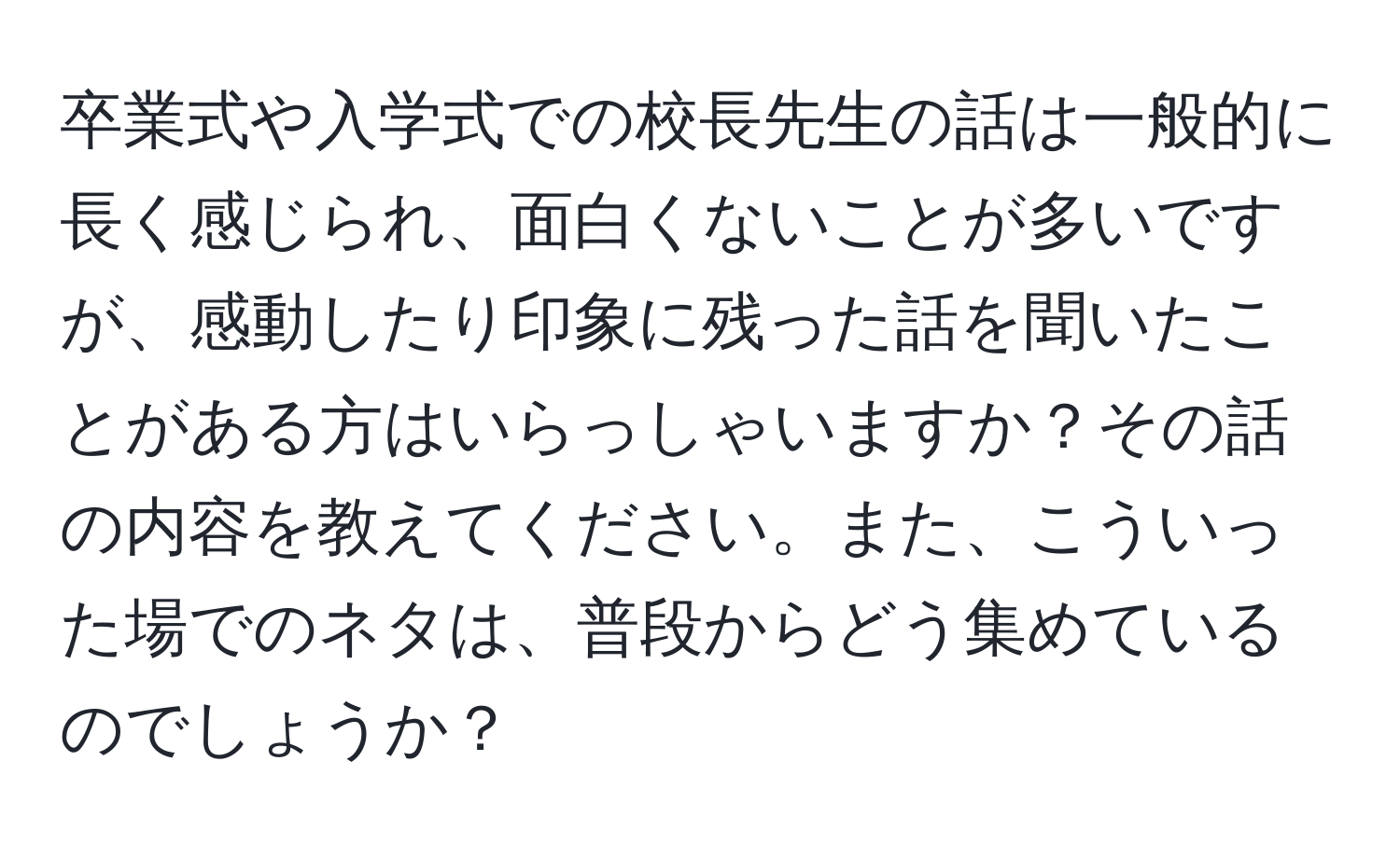 卒業式や入学式での校長先生の話は一般的に長く感じられ、面白くないことが多いですが、感動したり印象に残った話を聞いたことがある方はいらっしゃいますか？その話の内容を教えてください。また、こういった場でのネタは、普段からどう集めているのでしょうか？