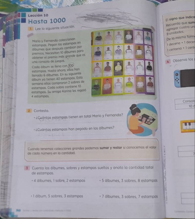 Lección 10
Hasta 1000
El signo que indico 
Recuerda que sum 
Lee la siguiente situación. 
agregar cuatro un
9 unidades. 
Mario y Fernanda coleccionan 
De la misma form 
estampas. Pegan las estampas en
1 decena + 1 decer 
dibumes que después cambian por 
) centena + 1 cent
premios. Necesitan 10 álbumes para 
obtener el premio más grande que es 
una consola de júegos. 
4 Observa los 
Cada álbum se llena con 100
estampas. Hasta ahora, ellos han 
ilenado 6 álbumes. En su siguiente 
álbum ya tienen 40 estampas. Esta 
semana ellos compraron 2 sobres de 
estampas. Cada sobre contiene 10
estampas. Su amiga Karina les regaló
4 estampas. 
Consol
10 c 
2 Contesta. 
Cuantas estampas tienen en total Mario y Fernanda? 
¿Cuántas estampas han pegado en los álbumes? 
Cuando tenemos colecciones grandes podemos sumar y restar si conocemos el valor 
de cada número en la cantidad.
7
3 Cuenta los álbumes, sobres y estampas sueltas y anota la cantidad total 
de estampas
4 álbumes, 1 sobre, 2 estampas 5 álbumes, 3 sobres, 8 estampas
1 álbum, 5 sobres, 3 estampas 7 álbumes, 3 sobres, 7 estampas
140