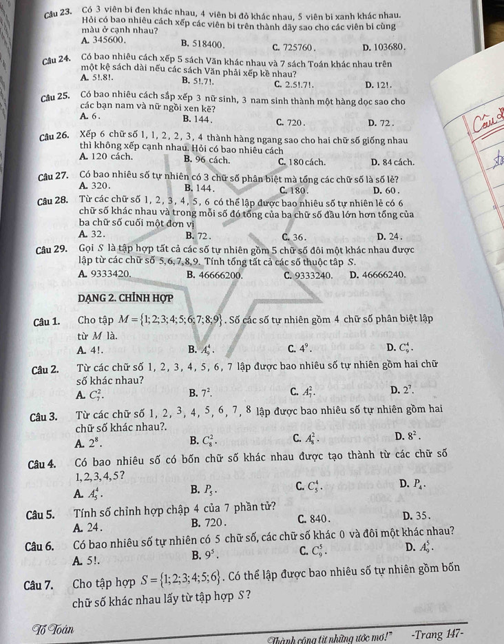 cậu 23. Có 3 viên bi đen khác nhau, 4 viên bi đỏ khác nhau, 5 viên bi xanh khác nhau.
Hỏi có bao nhiêu cách xếp các viên bi trên thành dãy sao cho các viên bi cùng
màu ở cạnh nhau?
A. 345600、 B, 518400. C. 725760 . D. 103680.
Câu 24. Có bao nhiêu cách xếp 5 sách Văn khác nhau và 7 sách Toán khác nhau trên
một kệ sách dài nếu các sách Văn phải xếp kề nhau?
A. 5!.8!. B. 5!.7!. C. 2.5!.71. D. 12!.
Câu 25. Có bao nhiêu cách sắp xếp 3 nữ sinh, 3 nam sinh thành một hàng dọc sao cho
các bạn nam và nữ ngồi xen kẽ?
A. 6 . B. 144 . C. 720 . D. 72 .
Câu 26. Xếp 6 chữ số 1, 1, 2, 2, 3, 4 thành hàng ngang sao cho hai chữ số giống nhau
thì không xếp cạnh nhau. Hỏi có bao nhiêu cách
A. 120 cách. B. 96 cách. C. 1 80 cách. D. 84 cách.
Câu 27. Có bao nhiêu số tự nhiên có 3 chữ số phân biệt mà tổng các chữ số là số lẻ?
A. 320. B. 144 . C. 180 . D. 60 .
Câu 28. Từ các chữ số 1, 2, 3, 4, 5, 6 có thể lập được bao nhiêu số tự nhiên lẻ có 6
chữ số khác nhau và trong mỗi số đó tổng của ba chữ số đầu lớn hơn tổng của
ba chữ số cuối một đơn vị
A. 32. B. 72 . C. 36 . D. 24 .
Câu 29. Gọi S là tập hợp tất cả các số tự nhiên gồm 5 chữ số đôi một khác nhau được
lập từ các chữ số 5,6, 7,8,9. Tính tổng tất cả các số thuộc tập S.
A. 9333420. B. 46666200. C. 9333240. D. 46666240.
dẠNG 2. CHỉNH Hợp
Câu 1. Cho tập M= 1;2;3;4;5;6;7;8;9. Số các số tự nhiên gồm 4 chữ số phân biệt lập
từ Mla.
A. 4!. B. A_9^(4. C. 4^9). D. C_9^(4.
Câu 2. Từ các chữ số 1, 2, 3, 4, 5, 6, 7 lập được bao nhiêu số tự nhiên gồm hai chữ
số khác nhau?
B. 7^2). C.
A. C_7^(2. A_7^2. D. 2^7).
Câu 3. Từ các chữ số 1, 2, 3, 4, 5, 6, 7, 8 lập được bao nhiêu số tự nhiên gồm hai
chữ số khác nhau?.
A. 2^8. B. C_8^(2. C. A_8^2. D. 8^2).
Câu 4. Có bao nhiêu số có bốn chữ số khác nhau được tạo thành từ các chữ số
1,2, 3, 4, 5 ?
B.
A. A_5^(4. P_5).
D.
C. C_5^(4. P_4).
Câu 5. Tính số chỉnh hợp chập 4 của 7 phần tử? D. 35.
A. 24. B. 720 . C. 840 .
Câu 6. Có bao nhiêu : =6 tự nhiên có 5 chữ số, các chữ số khác 0 và đôi một khác nhau?
A. 5!.
B. 9^5. C. C_9^(5. D. A_9^5.
Câu 7. Cho tập hợp S= 1;2;3;4;5;6). Có thể lập được bao nhiêu số tự nhiên gồm bốn
chữ số khác nhau lấy từ tập hợp S ?
Tổ Toán
Thành cộng từ những ước mơ!" -Trang 147-