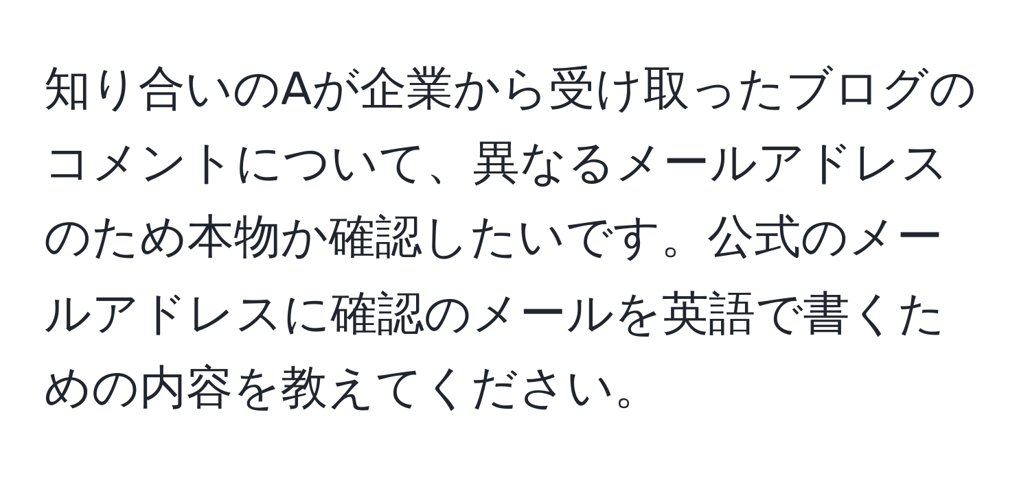 知り合いのAが企業から受け取ったブログのコメントについて、異なるメールアドレスのため本物か確認したいです。公式のメールアドレスに確認のメールを英語で書くための内容を教えてください。