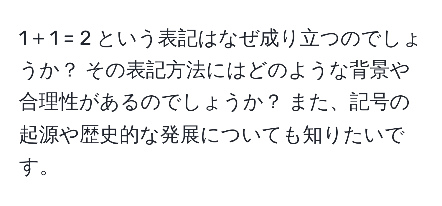 1 + 1 = 2 という表記はなぜ成り立つのでしょうか？ その表記方法にはどのような背景や合理性があるのでしょうか？ また、記号の起源や歴史的な発展についても知りたいです。