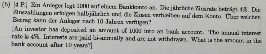 [4 P.] Ein Anleger legt 1000 auf einem Bankkonto an. Die jährliche Zinsrate beträgt 4%. Die 
Zinszahlungen erfolgen halbjährlich und die Zinsen verbleiben auf dem Konto. Über welchen 
Betrag kann der Anleger nach 10 Jahren verfügen? 
[An investor has deposited an amount of 1000 into an bank account. The annual interest 
rate is 4%. Interests are paid bi-annually and are not withdrawn. What is the amount in the 
bank account after 10 years?]