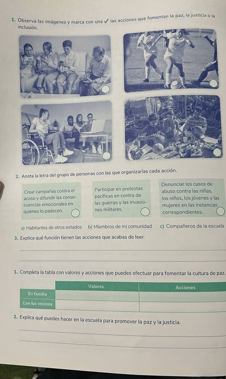 Observa las imágenes y marca con una √ las acciones que fomentan la paz, la justicia o la
2. Anota la letra del grupo de personas con las que organizarías cada acción.
Denunciar los casos de
Crear campañas contra el Participar en protestas abuso contra las niñas,
acoso y difundir las conse- pacíficas en contra de los niños, los jóvenes y las
cuencias emocionales en las guerras y las invasio- mujeres en las instancias
quienes lo padecen. nes militares. correspondientes.
a) Habitantes de otros estados b) Miembros de mi comunidad c) Compañeros de la escuela
3. Explica qué función tienen las acciones que acabas de leer.
_
_
1. Completa la tabla con valores y acciones que puedes efectuar para fomentar la cultura de paz.
2. Explica qué puedes hacer en la escuela para promover la paz y la justicia.
_
_