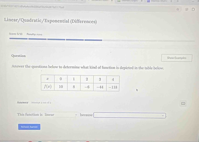 Desmos i Matr
3330/19311621/dfa4a4ccf44386ef36c94d873d1179a9
Linear/Quadratic/Exponential (Differences)
Score: 5/10 Penalty: none
Question Show Examples
Answer the questions below to determine what kind of function is depicted in the table below.
Answer Attempt 2 out of 2
This function is linear because
Submit Answer