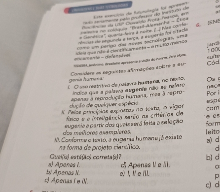 Este exercicio de futurología foi apresen
tado senamente pelo professor do Instituto de se
liociências da USP Oswaldo Frota-Fessoa, em a
*palestra no colóquio *Brasil-Alemanha - Ética
e Genética'', quarta-feira à noite. (...] Nas confe 6. (ENE
rências de segunda e terça, a eugenia foi citada
como um perigo das novas tecnologias, uma
ideia que não é cientificamente - e muito menos jardi
eticamente - defensável.
*EDXEIRA, jerônimo. Brasileiro apresenta a visão do horroc: Zero Hord. 1000
Considere as seguintes afirmações sobre a eu- Cód. suíte
genia humana:
I. O uso restritivo da palavra humana, no texto, Os 
indica que a palavra eugenia não se refere
apenas à reprodução humana, mas à repro- Por i nece
dução de qualquer espécie.
II. Pelos princípios expostos no texto, o vigor com espe
físico e a inteligência serão os critérios de
eugenia a partir dos quais será feita a seleção e es
dos melhores exemplares. leito form
III. Conforme o texto, a eugenia humana já existe a) d
na forma de projeto científico.
d
Qual(is) está(ão) correta(s)? b) d
a) Apenas I. d) Apenas II e III.
b) Apenas II. e) I, II e III.
p
c) Apenas I e III. c) d