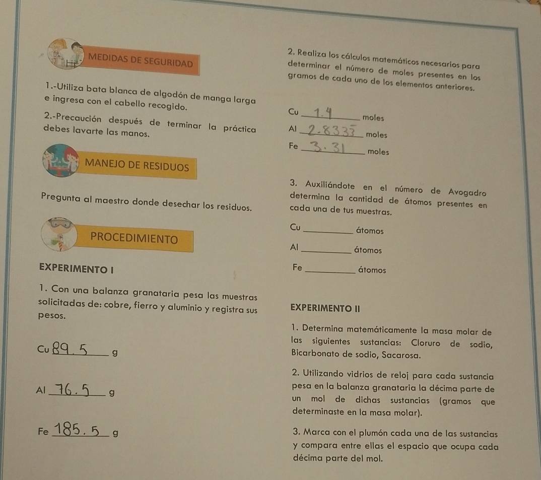 Realiza los cálculos matemáticos necesarios para 
determinar el número de moles presentes en los 
MEDIDAS DE SEGURIDAD gramos de cada uno de los elementos anteriores. 
1.-Utiliza bata blanca de algodón de manga larga 
e ingresa con el cabello recogido. 
Cu 
moles 
2.-Precaución después de terminar la práctica Al __moles 
debes lavarte las manos. 
_ 
Fe 
moles 
MANEJO DE RESIDUOS 
3. Auxiliándote en el número de Avogadro 
determina la cantidad de átomos presentes en 
Pregunta al maestro donde desechar los residuos. cada una de tus muestras. 
Cu _átomos 
PROCEDIMIENTO _átomos 
Al 
Fe 
EXPERIMENTO I _átomos 
1. Con una balanza granataria pesa las muestras 
solicitadas de: cobre, fierro y aluminio y registra sus EXPERIMENTO II 
pesos. 
1. Determina matemáticamente la masa molar de 
las siguientes sustancias: Cloruro de sodio, 
Cu 
_g Bicarbonato de sodio, Sacarosa. 
2. Utilizando vidrios de reloj para cada sustancia 
Al 
pesa en la balanza granataria la décima parte de 
_g un mol de dichas sustancias (gramos que 
determinaste en la masa molar). 
Fe _ 3. Marca con el plumón cada una de las sustancias 
g 
y compara entre ellas el espacio que ocupa cada 
décima parte del mol.