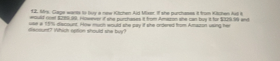 Mrs. Gage wants to buy a new Kitchen Aid Mixer. If she purchases it from Kitchen Aid it 
would cost $289.99. However if she purchases it from Amazon she can buy it for $329.99 and 
use a 15% discount. How much would she pay if she ordered from Amazon using her 
discount? Which cation should she buy?