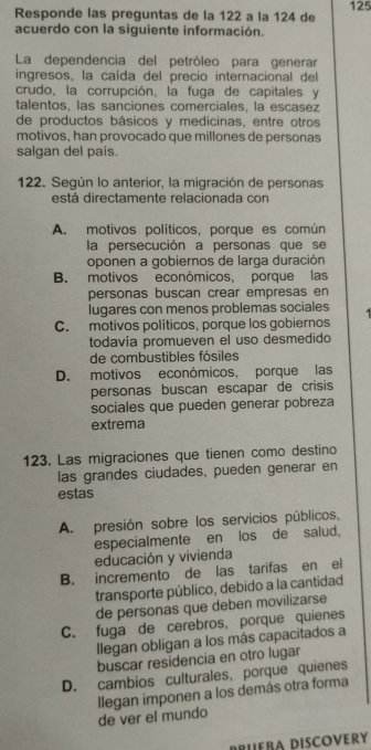 Responde las preguntas de la 122 a la 124 de 125
acuerdo con la siguiente información.
La dependencia del petróleo para generar
ingresos, la caída del precio internacional del
crudo, la corrupción, la fuga de capitales y
talentos, las sanciones comerciales, la escasez
de productos básicos y medicinas, entre otros
motivos, han provocado que millones de personas
salgan del país.
122. Según lo anterior, la migración de personas
está directamente relacionada con
A. motivos políticos. porque es común
la persecución a personas que se
oponen a gobiernos de larga duración
B. motivos económicos, porque las
personas buscan crear empresas en
lugares con menos problemas sociales
C. motivos políticos, porque los gobiernos
todavía promueven el uso desmedido
de combustibles fósiles
D. motivos económicos, porque las
personas buscan escapar de crisis
sociales que pueden generar pobreza
extrema
123. Las migraciones que tienen como destino
las grandes ciudades, pueden generar en
estas
A. presión sobre los servicios públicos,
especialmente en los de salud.
educación y vivienda
B. incremento de las tarifas en el
transporte público, debido a la cantidad
de personas que deben movilizarse
C. fuga de cerebros, porque quienes
llegan obligan a los más capacitados a
buscar residencia en otro lugar
D. cambios culturales, porque quienes
de ver el mundo llegan imponen a los demás otra forma
DrueBA DISCoVeRy