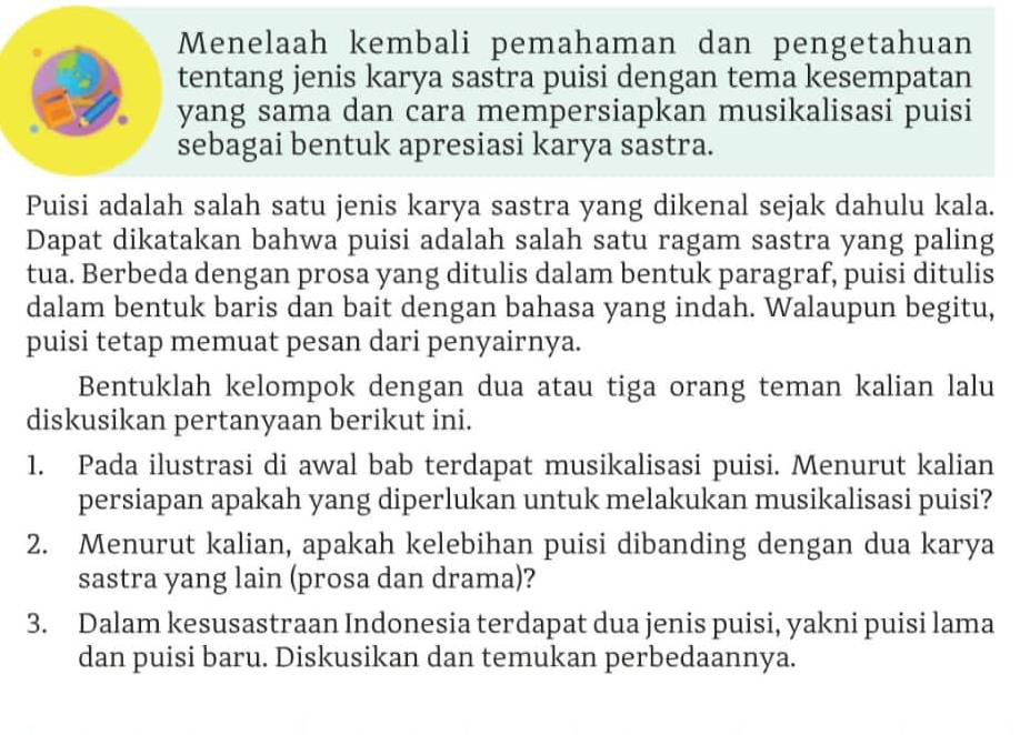 Menelaah kembali pemahaman dan pengetahuan 
entang jenis karya sastra puisi dengan tema kesempatan 
yang sama dan cara mempersiapkan musikalisasi puisi 
ebagai bentuk apresiasi karya sastra. 
Puisi adalah salah satu jenis karya sastra yang dikenal sejak dahulu kala. 
Dapat dikatakan bahwa puisi adalah salah satu ragam sastra yang paling 
tua. Berbeda dengan prosa yang ditulis dalam bentuk paragraf, puisi ditulis 
dalam bentuk baris dan bait dengan bahasa yang indah. Walaupun begitu, 
puisi tetap memuat pesan dari penyairnya. 
Bentuklah kelompok dengan dua atau tiga orang teman kalian lalu 
diskusikan pertanyaan berikut ini. 
1. Pada ilustrasi di awal bab terdapat musikalisasi puisi. Menurut kalian 
persiapan apakah yang diperlukan untuk melakukan musikalisasi puisi? 
2. Menurut kalian, apakah kelebihan puisi dibanding dengan dua karya 
sastra yang lain (prosa dan drama)? 
3. Dalam kesusastraan Indonesia terdapat dua jenis puisi, yakni puisi lama 
dan puisi baru. Diskusikan dan temukan perbedaannya.