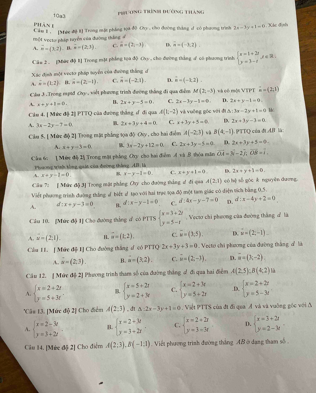 10a3 phương trình đường tháng
phàn 1
Câu 1   [Mức độ 1] Trong mặt phẳng tọa độ Oxy , cho đường thẳng đ có phương trình 2x-3y+1=0. Xác định
một vectơ pháp tuyến của đường thẳng đ
A. vector n=(3;2). B. vector n=(2;3). C. vector n=(2;-3). D. vector n=(-3;2).
Câu 2 . [Mức độ 1] Trong mặt phẳng tọa độ Oxy , cho đường thẳng d có phương trình beginarrayl x=1+2t y=3-tendarray. ,t∈ R.
Xác định một vectơ pháp tuyến của đường thẳng d
A. vector n=(1;2). B. vector n=(2;-1). C. vector n=(-2;1). D. vector n=(-1;2).
Câu 3 .Trong mptđ Oxy , viết phương trình đường thẳng đi qua điểm M(2;-3) và có một VTPT vector n=(2;1)
A. x+y+1=0.
B. 2x+y-5=0. C. 2x-3y-1=0. D. 2x+y-1=0.
Câu 4. [ Mức độ 2] PTTQ của đường thẳng ơ đi qua A(1;-2) và vuông góc với đt △: 3x-2y+1=0 là:
A. 3x-2y-7=0.
B. 2x+3y+4=0. C. x+3y+5=0. D. 2x+3y-3=0.
Câu 5. [ Mức độ 2] Trong mặt phẳng tọa độ Oxy, cho hai điểm A(-2;3) và B(4;-1). PTTQ của đt AB là:
A. x+y-3=0. B. 3x-2y+12=0. C. 2x+3y-5=0. D. 2x+3y+5=0.
Câu 6: [ Mức độ 2] Trong mặt phẳng Oxy cho hai điểm A và B thỏa mãn vector OA=3vector i-2vector j;vector OB=vector i.
Phương trình tổng quát của đường thắng AB là
A. x+y-1=0. x-y-1=0. C. x+y+1=0. D. 2x+y+1=0.
B.
Câu 7: [ Mức độ 3] Trong mặt phẳng Oxy cho đường thẳng đ đi qua A(2;1) có hệ số góc k nguyên dương.
Viết phương trình đường thẳng d biết d tạo với hai trục tọa độ một tam giác có diện tích bằng 0,5.
A. d:x+y-3=0 B. d:x-y-1=0 C. d:4x-y-7=0 D. d:x-4y+2=0
Câu 10. [Mức độ 1] Cho đường thẳng đ có PTTS beginarrayl x=3+2t y=5-tendarray.. Vectơ chỉ phương của đường thắng đ là
A. vector u=(2;1). B. vector u=(1;2).
C. vector u=(3;5). D. vector u=(2;-1)..
Câu 11. [ Mức độ 1] Cho đường thắng d có PTTQ 2x+3y+3=0. Vectơ chỉ phương của đường thắng đ là
A. vector u=(2;3).
B. vector u=(3;2). C. vector u=(2;-3). D. vector u=(3;-2).
Câu 12. [ Mức độ 2] Phương trình tham số của đường thẳng đ đi qua hai điểm A(2;5);B(4;2) là
A. beginarrayl x=2+2t y=5+3tendarray. . beginarrayl x=5+2t y=2+3tendarray. C. beginarrayl x=2+3t y=5+2tendarray..D. beginarrayl x=2+2t y=5-3tendarray.
B.
'Câu 13. [Mức độ 2] Cho điểm A(2;3) , đt △ :2x-3y+1=0. Viết PTTS của đt đi qua Á và và vuông góc với Δ
A. beginarrayl x=2-3t y=3+2tendarray. beginarrayl x=2+3t y=3+2tendarray. . C. beginarrayl x=2+2t y=3-3tendarray. D. beginarrayl x=3+2t y=2-3tendarray.
B.
Câu 14. [Mức độ 2] Cho điểm A(2;3),B(-1;1). Viết phương trình đường thẳng AB ở dạng tham số.