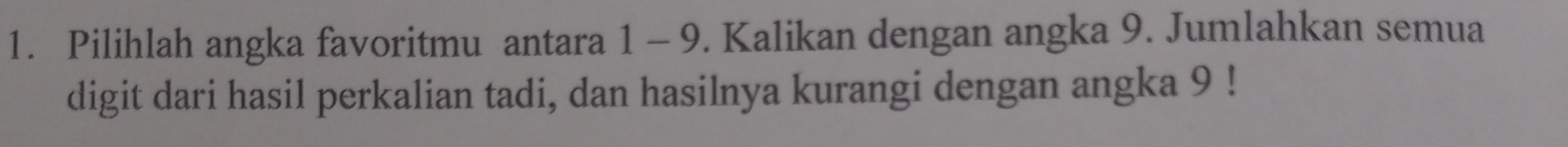 Pilihlah angka favoritmu antara 1 - 9. Kalikan dengan angka 9. Jumlahkan semua 
digit dari hasil perkalian tadi, dan hasilnya kurangi dengan angka 9!