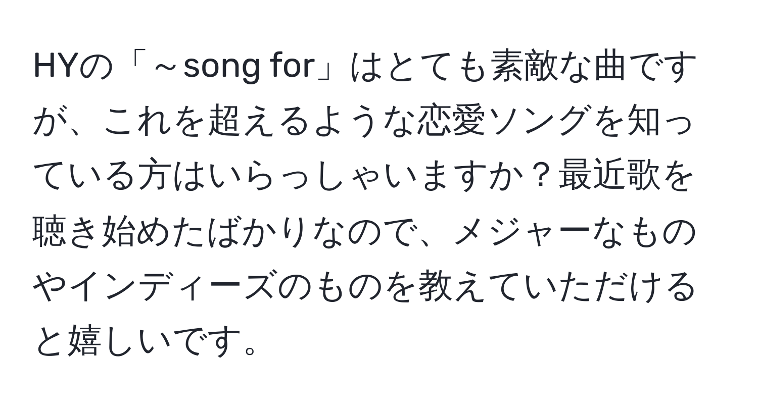 HYの「～song for」はとても素敵な曲ですが、これを超えるような恋愛ソングを知っている方はいらっしゃいますか？最近歌を聴き始めたばかりなので、メジャーなものやインディーズのものを教えていただけると嬉しいです。