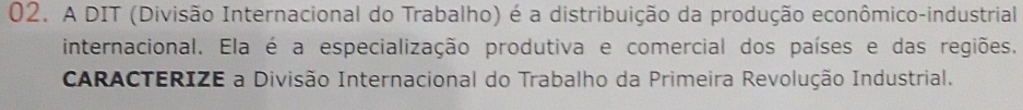 A DIT (Divisão Internacional do Trabalho) é a distribuição da produção econômico-industrial 
internacional. Ela é a especialização produtiva e comercial dos países e das regiões. 
CARACTERIZE a Divisão Internacional do Trabalho da Primeira Revolução Industrial.