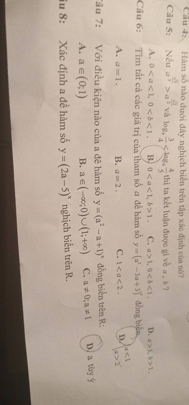 Hàm số nào dưới đây nghịch biến trên tập xác định của nó?
Câu 5: Nếu a^(frac sqrt(3))3>a^(frac sqrt(2))2 và log _b 3/4  thì ta kết luận được gì về a , b ?
A. 0, 0. B 0, b>1. C. a>1, 0. D. a>1, b>1. 
Câu 6: Tìm tất cả các giá trị của tham số a để hàm số y=(a^2-3a+3)^x đồng biến,
C.
A. a=1. B. a=2. 1.
D. beginarrayr a<1 a>2endarray ·
Tâu 7: Với điều kiện nào của a đê hàm số y=(a^2-a+1)^x đồng biến trên R:
A. a∈ (0;1) B. a∈ (-∈fty ;0)∪ (1;+∈fty ) C. a!= 0; a!= 1 D. a tùy ý
Su 8: Xác định a để hàm số y=(2a-5)^x nghịch biến trên R.