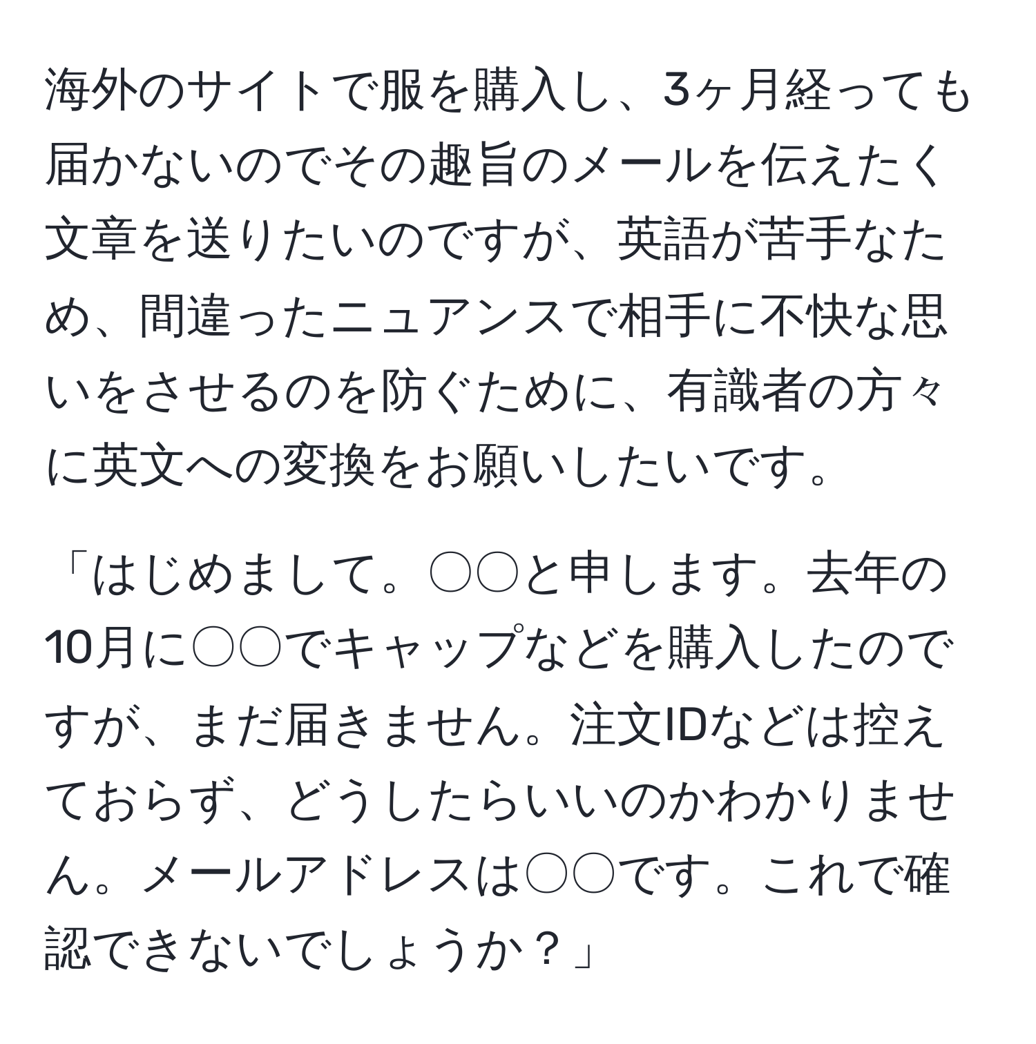 海外のサイトで服を購入し、3ヶ月経っても届かないのでその趣旨のメールを伝えたく文章を送りたいのですが、英語が苦手なため、間違ったニュアンスで相手に不快な思いをさせるのを防ぐために、有識者の方々に英文への変換をお願いしたいです。  

「はじめまして。〇〇と申します。去年の10月に〇〇でキャップなどを購入したのですが、まだ届きません。注文IDなどは控えておらず、どうしたらいいのかわかりません。メールアドレスは〇〇です。これで確認できないでしょうか？」