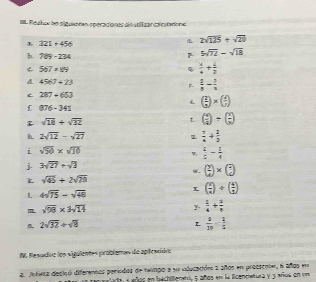 III Realiza las siguientes operaciones sin utilizar calculadora: 
a 321+456
a 2sqrt(125)+sqrt(20)
b 789-234
5sqrt(72)-sqrt(18)
C 567* 89
4  3/4 + 1/2 
d 4567/ 23
L  5/8 - 1/3 
287+653
f 876-341
( 2/5 )* ( 3/7 )
sqrt(18)+sqrt(32)
t ( 4/9 )/ ( 2/3 )
h 2sqrt(12)-sqrt(27)
 7/6 + 2/3 
sqrt(50)* sqrt(10)
 2/5 - 1/4 
j 3sqrt(27)/ sqrt(3)
W. ( 3/4 )* ( 5/6 )
k sqrt(45)+2sqrt(20)
L 4sqrt(75)-sqrt(48)
( 2/3 )/ ( 4/5 )
sqrt(98)* 3sqrt(14)
y.  1/4 + 2/8 . 2sqrt(32)/ sqrt(8)
Z.  3/10 - 1/5 
N. Resuelve los siguientes problemas de aplicación: 
a. Julieta dedicó diferentes períodos de tiempo a su educación: 2 años en preescolar, 6 años en 
acundaria, a años en bachillerato, 5 años en la licenciatura y 3 años en un