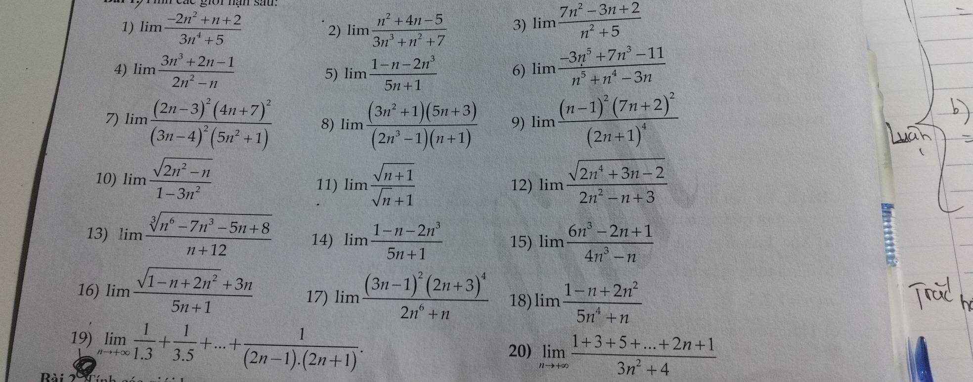 limlimits  (-2n^2+n+2)/3n^4+5  limlimits  (n^2+4n-5)/3n^3+n^2+7 
2)
3) limlimits  (7n^2-3n+2)/n^2+5 
4) limlimits  (3n^3+2n-1)/2n^2-n  5) limlimits  (1-n-2n^3)/5n+1 
6) limlimits  (-3n^5+7n^3-11)/n^5+n^4-3n 
7) limlimits frac (2n-3)^2(4n+7)^2(3n-4)^2(5n^2+1) 8) limlimits  ((3n^2+1)(5n+3))/(2n^3-1)(n+1)  9) limlimits frac (n-1)^2(7n+2)^2(2n+1)^4
10) limlimits  (sqrt(2n^2-n))/1-3n^2  limlimits  (sqrt(2n^4+3n-2))/2n^2-n+3 
11) limlimits  (sqrt(n+1))/sqrt(n)+1  12)
13) limlimits  (sqrt[3](n^6-7n^3-5n+8))/n+12  14) limlimits  (1-n-2n^3)/5n+1 
15) limlimits  (6n^3-2n+1)/4n^3-n 
:
16) limlimits  (sqrt(1-n+2n^2)+3n)/5n+1  17) limlimits frac (3n-1)^2(2n+3)^42n^6+n 18) limlimits  (1-n+2n^2)/5n^4+n 
19) limlimits _nto +∈fty  1/1.3 + 1/3.5 +...+ 1/(2n-1).(2n+1) .
20) limlimits _nto +∈fty  (1+3+5+...+2n+1)/3n^2+4 