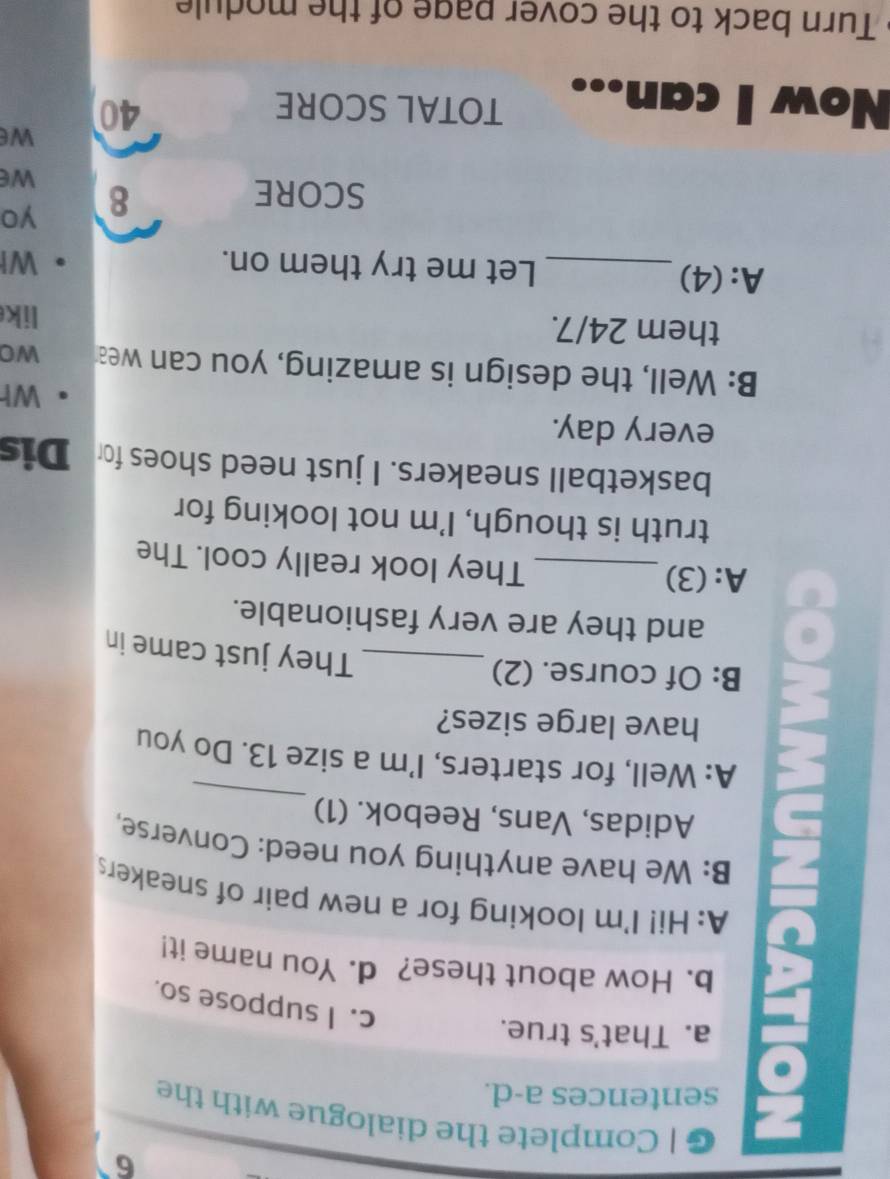 Complete the dialogue with the 
sentences a-d. 
a. That's true. 
c. I suppose so. 
b. How about these? d. You name it! 
A: Hi! I'm looking for a new pair of sneakers 
_ 
B: We have anything you need: Converse, 
Adidas, Vans, Reebok. (1) 
A: Well, for starters, I'm a size 13. Do you 
have large sizes? 
B: Of course. (2) 
_They just came in 
and they are very fashionable. 
A: (3) _They look really cool. The 
truth is though, I'm not looking for 
basketball sneakers. I just need shoes for Dis 
every day. 
Wh 
B: Well, the design is amazing, you can wea wo 
them 24/7. 
lik 
A:(4) _Let me try them on. WI 
SCORE 8 yo 
we 
we 
Now I can 
TOTAL SCORE
40
Turn back to the cover page of the module