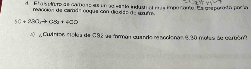 El disulfuro de carbono es un solvente industrial muy importante. Es preparado por la 
reacción de carbón coque con dióxido de azufre.
5C+2SO_2 CS_2+4CO
a) ¿Cuántos moles de CS2 se forman cuando reaccionan 6.30 moles de carbón?