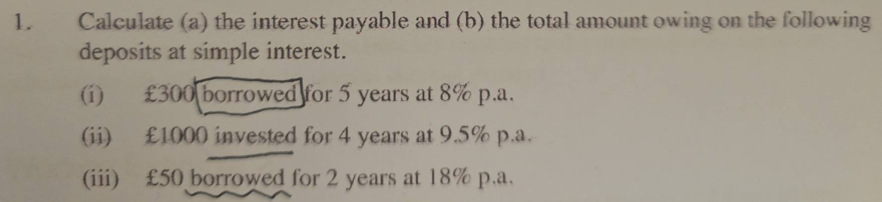 Calculate (a) the interest payable and (b) the total amount owing on the following 
deposits at simple interest. 
(i) £300 borrowed for 5 years at 8% p.a. 
(ii) £1000 invested for 4 years at 9.5% p.a. 
(iii) £50 borrowed for 2 years at 18% p.a.