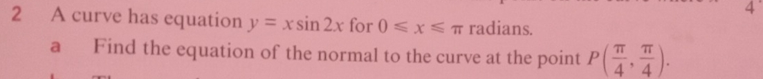 4 
2 A curve has equation y=xsin 2x for 0≤slant x≤slant π radians. 
a Find the equation of the normal to the curve at the point P( π /4 , π /4 ).