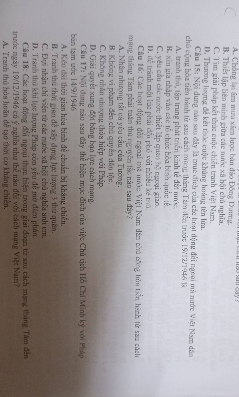 muc dien hao sau day ?
A. Chống lại âm mưu xâm lược bán đảo Đông Dương.
B. Thiết lập liên minh giữa các nước xã hội chủ nghĩa.
C. Tìm giải pháp kết thúc cuộc chiến tranh Việt Nam.
D. Thương lượng để kết thúc cuộc khủng hoảng tên lửa.
Câu 15: Nội dung nào sau đây là mục đích của các hoạt động đối ngoại mà nước Việt Nam dân
chủ cộng hòa tiến hành từ sau cách mạng tháng Tám đến trước 19/12/1946 là
A. tranh thủ, tập trung phát triển kinh tế đất nước.
B. xin gia nhập vào các tổ chức hòa bình quốc tế.
C. yêu cầu các nước thiết lập quan hệ ngoại giao.
D. để tránh một lúc phải đối phó với nhiều kẻ thù.
Câu 16: Các hoạt động đối ngoại mà nước Việt Nam dân chủ cộng hòa tiến hành từ sau cách
mạng tháng Tám phải tuân thủ nguyên tắc nào sau đây?
A. Nhân nhượng tất cả yêu cầu của Tưởng.
B. Không vi phạm đến chủ quyền dân tộc.
C. Không nhân nhượng thỏa hiệp với Pháp.
D. Giải quyết xung đột bằng bạo lực cách mạng.
Câu 17: Nội dung nào sau đây thể hiện mục đích của việc Chủ tịch Hồ Chí Minh ký với Pháp
bản tạm ước 14/9/1946
A. Kéo dài thời gian hòa bình để chuẩn bị kháng chiến.
B. Tranh thủ thời gian để xây dựng lực lượng 3 thứ quân.
C. Đợi nhận chi viện từ các nước xã hội chủ nghĩa anh em.
D. Tranh thủ khi lực lượng Pháp còn yếu để mở đàm phán.
Câu 18: Các hoạt động đối ngoại thực hiện trong giai đoạn từ sau cách mạng tháng Tám đến
trước ngày 19/12/1946 có ý nghĩa như thế nào đối với cách mạng Việt Nam?
A. Tranh thủ hòa hoãn để tạo thời cơ kháng chiến.