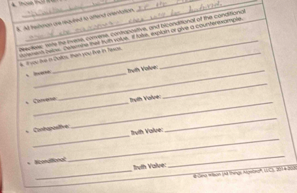 Thase that l_ 
_ 
S. All freibman are required to attend crientation. 
_ 
Directfers: Write the inverse, converse, contrapositive, and biconditional of the conditional 
atements belox. Determine their truth volue. If false, explain or give a counterexample. 
6. If you live in Daltas, then you live in Texas._ 
Inverse: 
_ Trulh Value: 
_ 
Converse:_ 
rvlh Valve: 
_ 
_ 
Contrapositive: 
Truth Value: 
_ 
Siconditional: 
_ 
Trvlh Valve: 
_ 
_ @ Gina Wison (Al Things Algebraº, LLC), 2014-202)