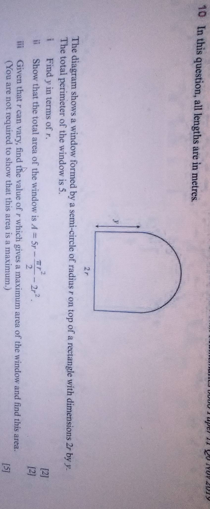 In this question, all lengths are in metres. 
The diagram shows a window formed by a semi-circle of radius r on top of a rectangle with dimensions 2r by y. 
The total perimeter of the window is 5. 
i Find y in terms of r. 
ⅱ Show that the total area of the window is A=5r- π r^2/2 -2r^2. 
[2] 
[2] 
i Given that r can vary, find the value of r which gives a maximum area of the window and find this area. 
(You are not required to show that this area is a maximum.) [5]