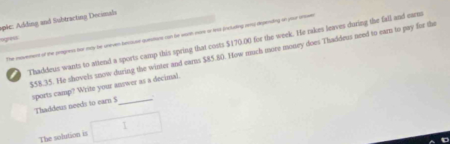 pic: Adding and Subtracting Decimals 
The movement of the progness bar may be uneven because questions can be worth more or less fincluding zeroj-depending on your unswe 
ogress: 
Thaddeus wants to attend a sports camp this spring that costs $170.00 for the week. He rakes leaves during the fall and earm
$58.35. He shovels snow during the winter and earns $85.80. How much more money does Thaddeus need to earn to pay for the 
sports camp? Write your answer as a decimal. 
Thaddeus needs to earn S _. 
The solution is