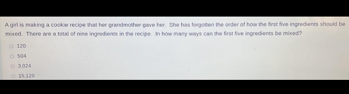 A girl is making a cookie recipe that her grandmother gave her. She has forgotten the order of how the first five ingredients should be
mixed. There are a total of nine ingredients in the recipe. In how many ways can the first five ingredients be mixed?
120
504
3.024
15,120