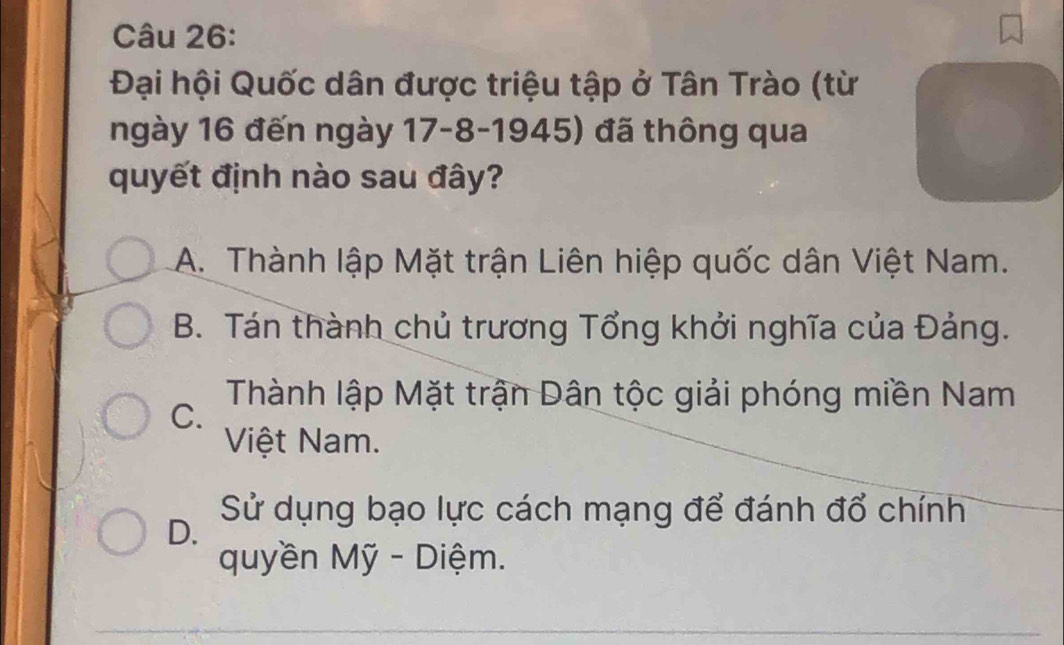 Đại hội Quốc dân được triệu tập ở Tân Trào (từ
ngày 16 đến ngày 17 -8-1945) đã thông qua
quyết định nào sau đây?
A. Thành lập Mặt trận Liên hiệp quốc dân Việt Nam.
B. Tán thành chủ trương Tổng khởi nghĩa của Đảng.
C.
Thành lập Mặt trận Dân tộc giải phóng miền Nam
Việt Nam.
D.
Sử dụng bạo lực cách mạng để đánh đổ chính
quyền Mỹ - Diệm.