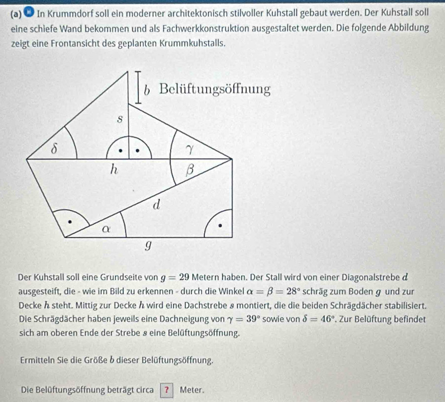 ● In Krummdorf soll ein moderner architektonisch stilvoller Kuhstall gebaut werden. Der Kuhstall soll 
eine schiefe Wand bekommen und als Fachwerkkonstruktion ausgestaltet werden. Die folgende Abbildung 
zeigt eine Frontansicht des geplanten Krummkuhstalls. 
b Belüftungsöffnung 
s
δ
γ
h
β
d
α
g
Der Kuhstall soll eine Grundseite von g=29 Metern haben. Der Stall wird von einer Diagonalstrebe d 
ausgesteift, die - wie im Bild zu erkennen - durch die Winkel alpha =beta =28° schräg zum Boden g und zur 
Decke h steht. Mittig zur Decke ん wird eine Dachstrebe 8 montiert, die die beiden Schrägdächer stabilisiert. 
Die Schrägdächer haben jeweils eine Dachneigung von gamma =39° sowie von delta =46°. Zur Belüftung befindet 
sich am oberen Ende der Strebe § eine Belüftungsöffnung. 
Ermitteln Sie die Größe b dieser Belüftungsöffnung. 
Die Belüftungsöffnung beträgt circa ? Meter.