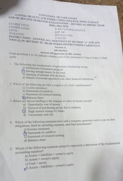 UNIVERSITY OF CAPE COAST
ANIMAL HEALTIAND PROBUCTION COLLEGE, PONG-TAMAL F
END OF SECOND SEMESTER EXAMINATION - 20212022 ACADEMIC VEAR
DIPLOMA ONE
COURSE TITLE. COURSE CODE LEVEL
AiP 108 AurICULTURAL FINanCE
DURATION
DMPLOSM ONE I hOuRS
INSTRU TION: ANSWER ALL QUESTIONS IN SECTION ‘A’ AND ANY
TWO (2) IN SECTION B. READ OTHER INSTRUCTIONS CAREFULLY
Section A
Answer all questions in this sectiom (60 Marks)
each) From questions 1 to 10: indicate whether each of the statements is True or Valse (1 Mark
1. The following are requirements of agriculture fondraising exceps
a) Submission of business propesal
(6) Having enough money in the bank
c) Opening of account with the Bank
d) Details of account operation with other financial institutions
2. Which of the following provide a snapshot of a firm's performance?
al income statement
b) Staterent of cashflow
c) Statement of retained eaming
B alance sheet
3. Below are factors leading to the changes in value of money except
a Opportunity cost of money
b) Erosion of purchasing power due to inflation
c High interest change by banks
d) Uncertainty and risk
4. Which of the following measures how well a company generates cash to pay its debt
obligations, fund its operating expenses, and fund investments?
a) Income statement
Statement of cashflow
c) Statement of retained carning
d) Balance sheet
5. Which of the following equations properly represents a derivation of the fundamental
accounting equation?
a) Assets + liabilities = owner's cquity
b) Assets = owner's equity
c) Cash = assets
d) Assets - liabilities = owner's equity