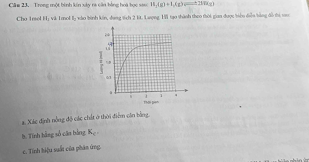 Trong một bình kín xảy ra cân bằng hoá học sau: H_2(g)+I_2(g)leftharpoons 2HI(g)
Cho 1mol H_2 và 1mol I_2 vào bình kín, dung tích 2 lít. Lượng HI tạo thành theo thời gian được biểu diễn bằng đồ thị sau: 
a. Xác định nồng độ các chất ở thời điểm cân bằng. 
b. Tính hằng số cân bằng K_c. 
c. Tính hiệu suất của phản ứng. 
p iên phản ứm