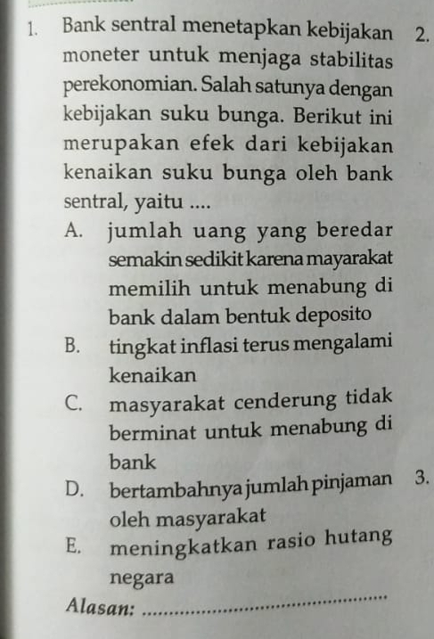 Bank sentral menetapkan kebijakan 2.
moneter untuk menjaga stabilitas
perekonomian. Salah satunya dengan
kebijakan suku bunga. Berikut ini
merupakan efek dari kebijakan
kenaikan suku bunga oleh bank
sentral, yaitu ....
A. jumlah uang yang beredar
semakin sedikit karena mayarakat
memilih untuk menabung di
bank dalam bentuk deposito
B. tingkat inflasi terus mengalami
kenaikan
C. masyarakat cenderung tidak
berminat untuk menabung di
bank
D. bertambahnya jumlah pinjaman 3.
oleh masyarakat
E. meningkatkan rasio hutang
_
negara
Alasan: